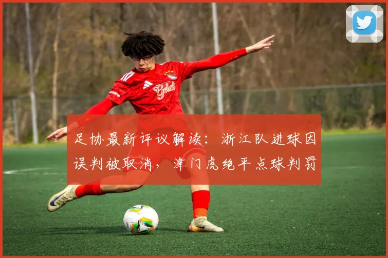 足协最新评议解读:浙江队进球因误判被取消,津门虎绝平点球判罚获官方确认