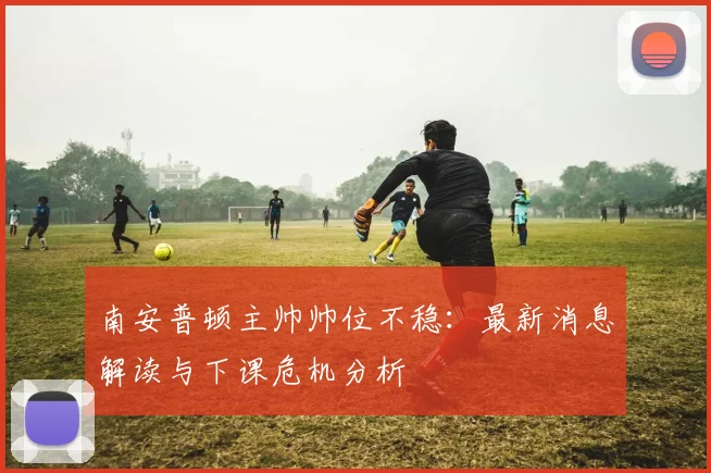南安普顿主帅帅位不稳：最新消息解读与下课危机分析