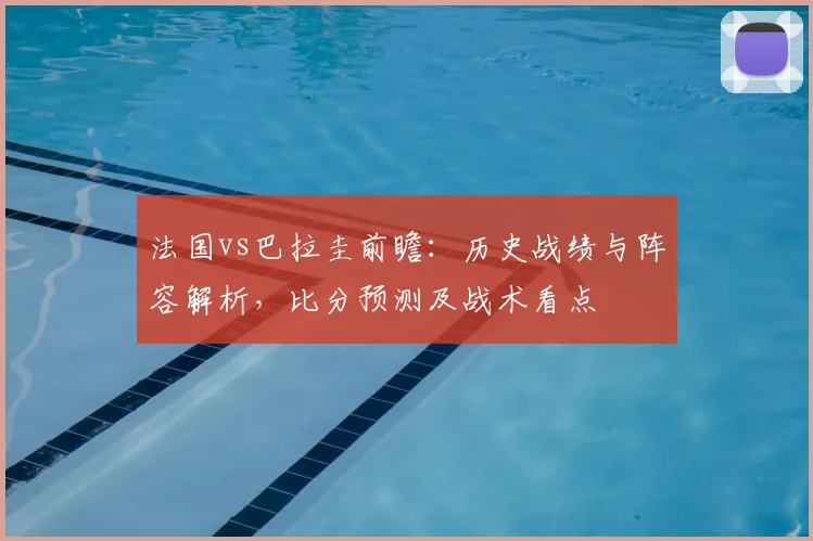 法国vs巴拉圭前瞻:历史战绩与阵容解析,比分预测及战术看点