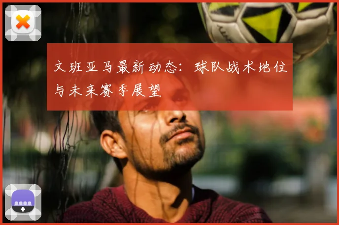 文班亚马最新动态:球队战术地位与未来赛季展望