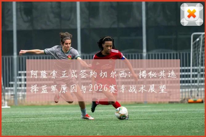 阿隆索正式签约切尔西：揭秘其选择蓝军原因与2026赛季战术展望