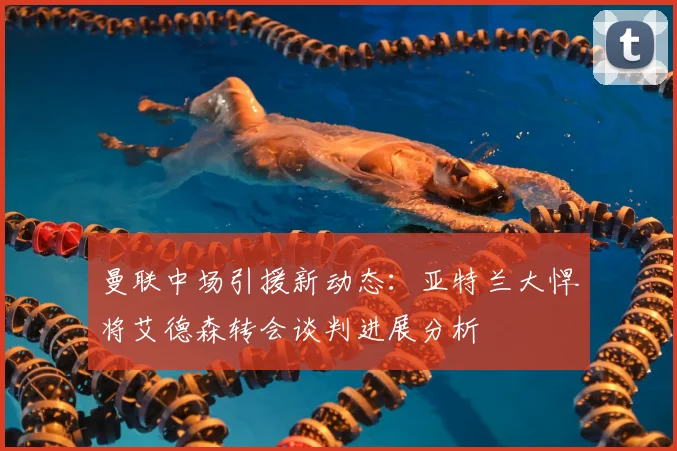 曼联中场引援新动态:亚特兰大悍将艾德森转会谈判进展分析