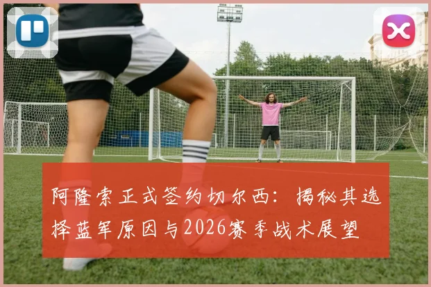 阿隆索正式签约切尔西:揭秘其选择蓝军原因与2026赛季战术展望