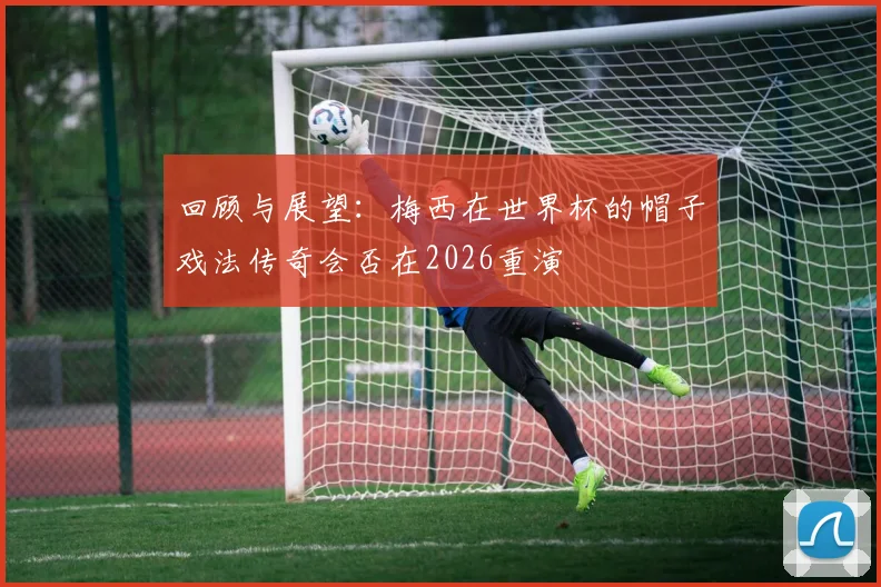 回顾与展望:梅西在世界杯的帽子戏法传奇会否在2026重演
