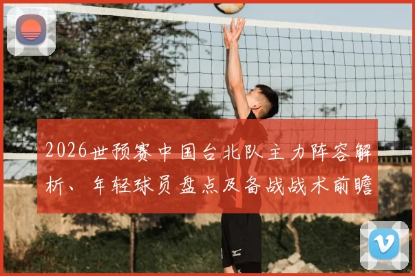 2026世预赛中国台北队主力阵容解析、年轻球员盘点及备战战术前瞻