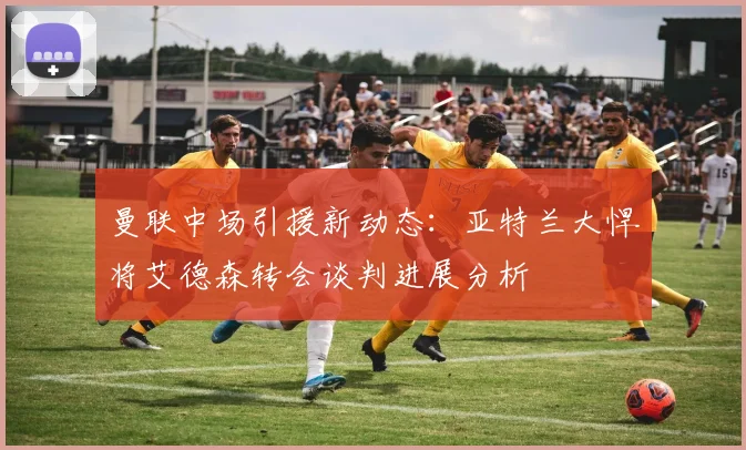 曼联中场引援新动态:亚特兰大悍将艾德森转会谈判进展分析
