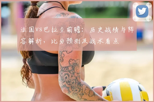 法国vs巴拉圭前瞻：历史战绩与阵容解析，比分预测及战术看点